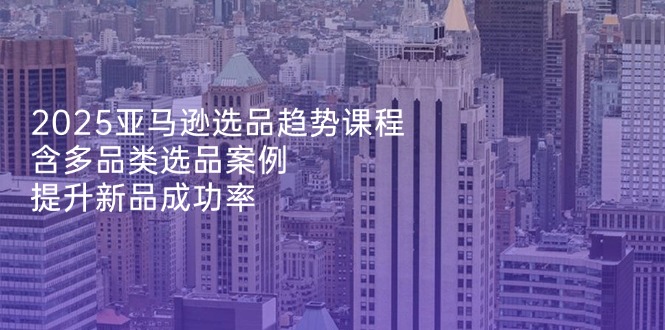 2025亚马逊选品趋势课程，含多品类选品案例，提升新品成功率-蚂蚁汇资源分享项目网