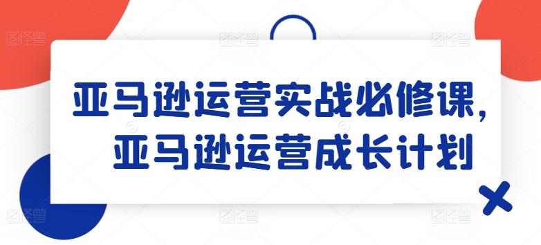 亚马逊运营实战必修课，亚马逊运营成长计划-蚂蚁汇资源分享项目网