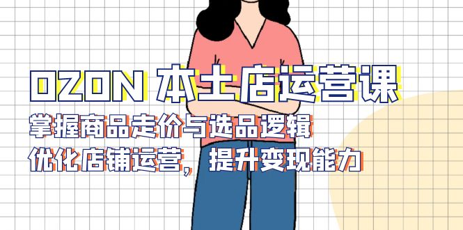 OZON 本土店运营课，掌握商品走价与选品逻辑，优化店铺运营，提升变现能力-蚂蚁汇资源分享项目网