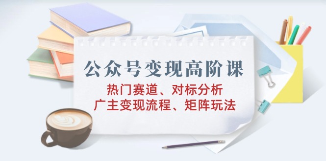 公众号变现高阶课：热门赛道、对标分析、广告主变现流程、矩阵玩法-蚂蚁汇资源分享项目网