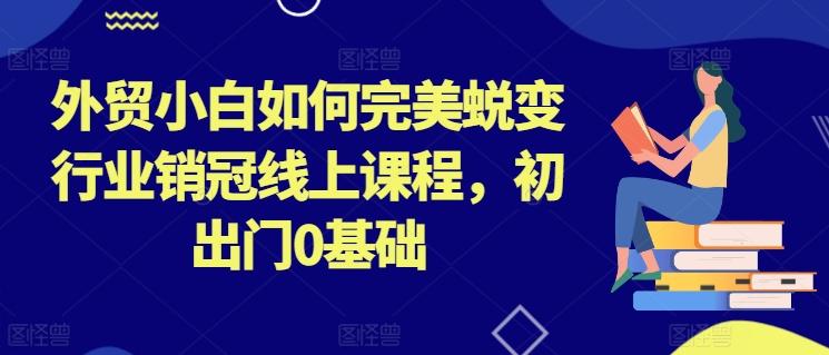 外贸小白如何完美蜕变行业销冠线上课程，初出门0基础-蚂蚁汇资源分享项目网