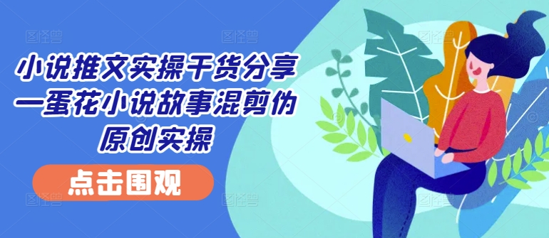 小说推文实操干货分享—蛋花小说故事混剪伪原创实操-蚂蚁汇资源分享项目网
