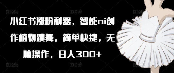小红书涨粉利器，智能ai创作植物跳舞，简单快捷，无脑操作，日入300+-蚂蚁汇资源分享项目网