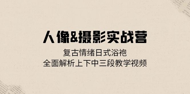 人像&摄影实战营：复古情绪日式浴袍，全面解析上下中三段教学视频-蚂蚁汇资源分享项目网