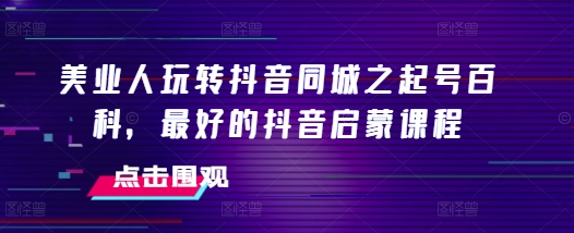 美业人玩转抖音同城之起号百科，最好的抖音启蒙课程-蚂蚁汇资源分享项目网