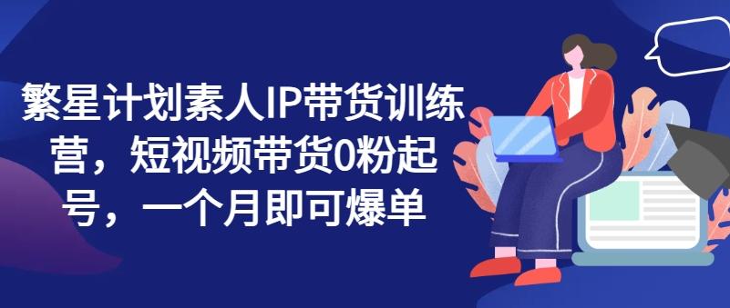 繁星计划素人IP带货训练营，短视频带货0粉起号，一个月即可爆单-蚂蚁汇资源分享项目网