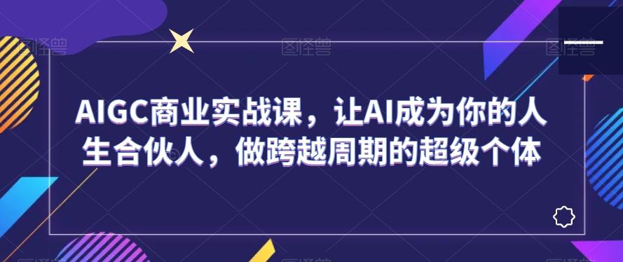 AIGC商业实战课，让AI成为你的人生合伙人，做跨越周期的超级个体-蚂蚁汇资源分享项目网